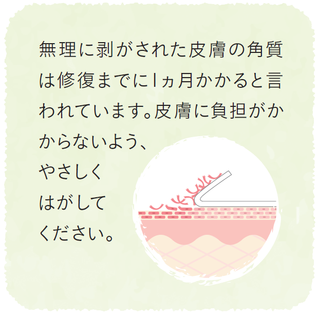 無理に剥がされた皮膚の角質は修復までに1ヵ月かかると言われています。皮膚に負担がかからないよう、やさしくはがしてください。