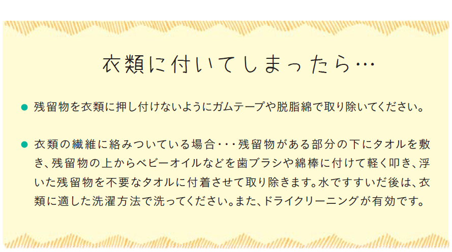 衣類に付いてしまったら、残留物を衣類に押し付けないようにガムテープや脱脂綿等で取り除いてください。衣類の繊維に絡みついている場合、残留物がある部分の下にタオルを敷き、残留物の上からベビーオイルなどを歯ブラシや綿棒に付けて軽く叩き、浮いた残留物を不要なタオルに付着させて取り除きます。水ですすいだ後は、衣類に適した洗濯方法で洗ってください。また、ドライクリーニングが有効です。